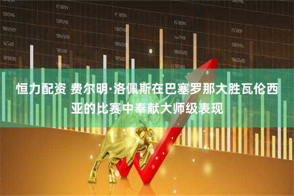 恒力配资 费尔明·洛佩斯在巴塞罗那大胜瓦伦西亚的比赛中奉献大师级表现