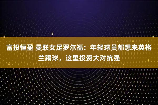 富投恒盈 曼联女足罗尔福：年轻球员都想来英格兰踢球，这里投资大对抗强