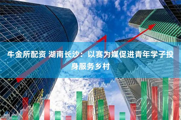 牛金所配资 湖南长沙：以赛为媒促进青年学子投身服务乡村