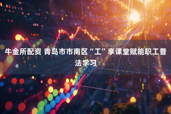 牛金所配资 青岛市市南区“工”享课堂赋能职工普法学习