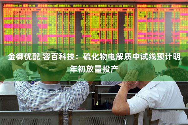 金御优配 容百科技：硫化物电解质中试线预计明年初放量投产