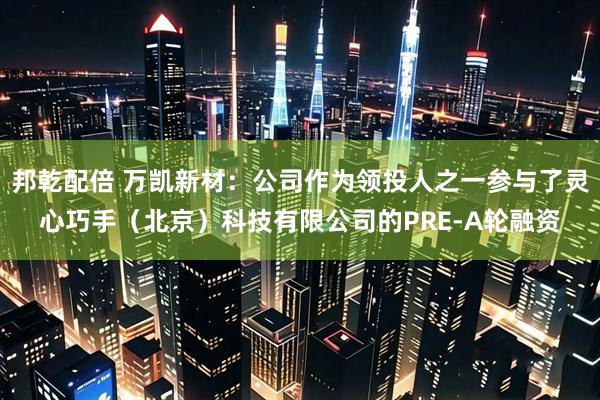 邦乾配倍 万凯新材：公司作为领投人之一参与了灵心巧手（北京）科技有限公司的PRE-A轮融资