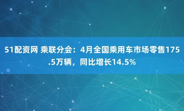 51配资网 乘联分会：4月全国乘用车市场零售175.5万辆，同比增长14.5%