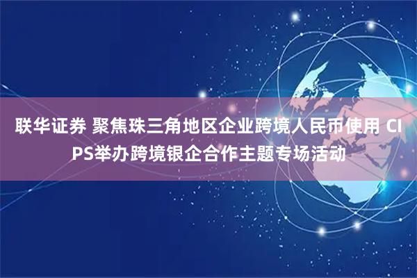 联华证券 聚焦珠三角地区企业跨境人民币使用 CIPS举办跨境银企合作主题专场活动