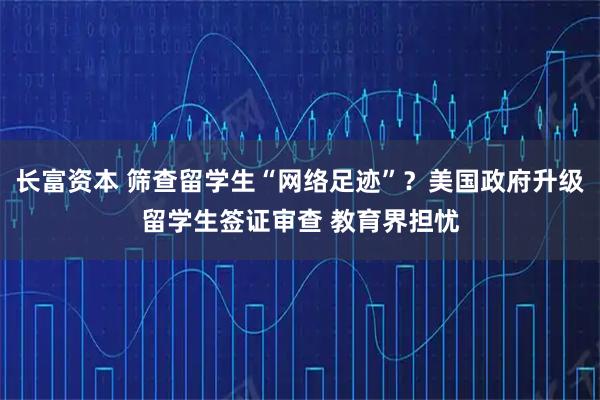 长富资本 筛查留学生“网络足迹”？美国政府升级留学生签证审查 教育界担忧