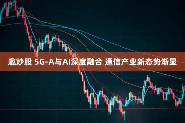 趣炒股 5G-A与AI深度融合 通信产业新态势渐显