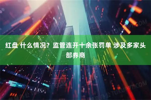 红盘 什么情况？监管连开十余张罚单 涉及多家头部券商