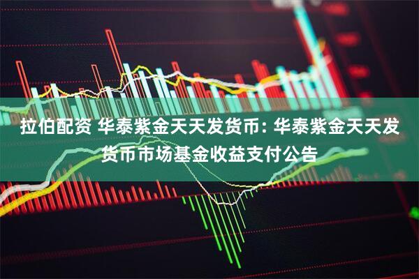 拉伯配资 华泰紫金天天发货币: 华泰紫金天天发货币市场基金收益支付公告