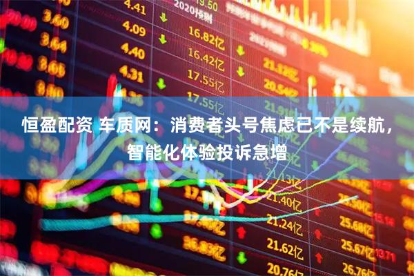 恒盈配资 车质网：消费者头号焦虑已不是续航，智能化体验投诉急增