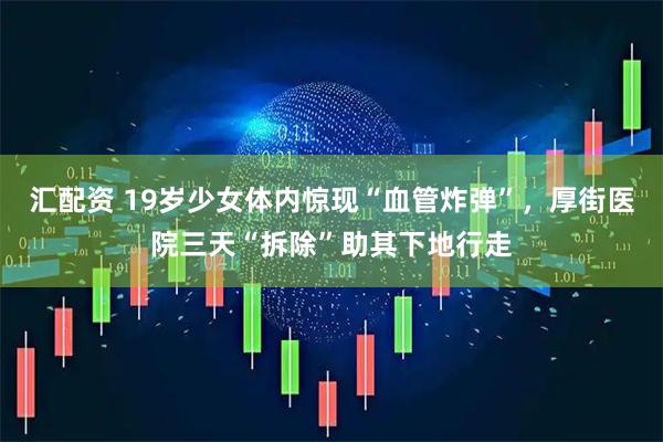 汇配资 19岁少女体内惊现“血管炸弹”，厚街医院三天“拆除”助其下地行走