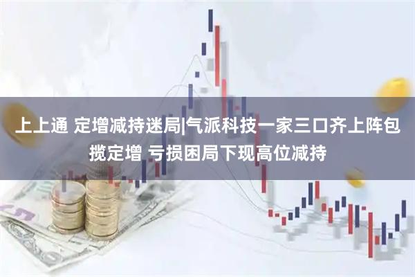 上上通 定增减持迷局|气派科技一家三口齐上阵包揽定增 亏损困局下现高位减持