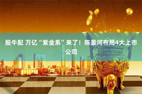 股牛配 万亿“紫金系”来了！陈景河布局4大上市公司