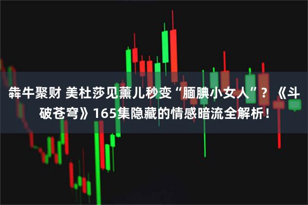 犇牛聚财 美杜莎见薰儿秒变“腼腆小女人”？《斗破苍穹》165集隐藏的情感暗流全解析！
