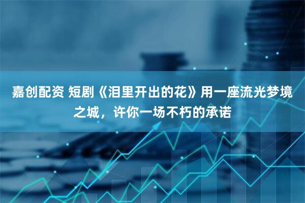 嘉创配资 短剧《泪里开出的花》用一座流光梦境之城，许你一场不朽的承诺
