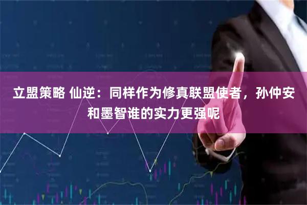 立盟策略 仙逆：同样作为修真联盟使者，孙仲安和墨智谁的实力更强呢