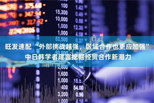 旺发速配 “外部挑战越强，区域合作也更应加强” 中日韩学者建言挖掘经贸合作新潜力
