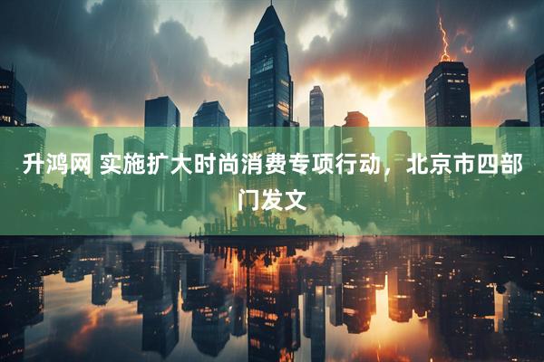 升鸿网 实施扩大时尚消费专项行动，北京市四部门发文