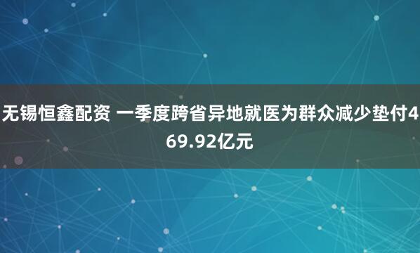 无锡恒鑫配资 一季度跨省异地就医为群众减少垫付469.92亿元