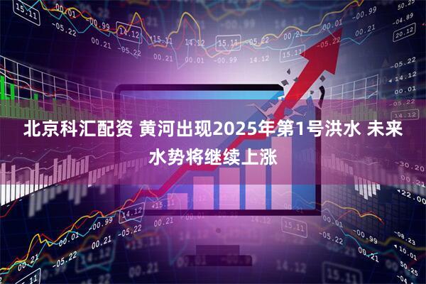 北京科汇配资 黄河出现2025年第1号洪水 未来水势将继续上涨