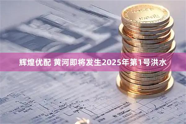 辉煌优配 黄河即将发生2025年第1号洪水