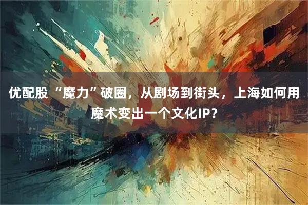 优配股 “魔力”破圈,从剧场到街头,上海如何用魔术变出一个文化IP?