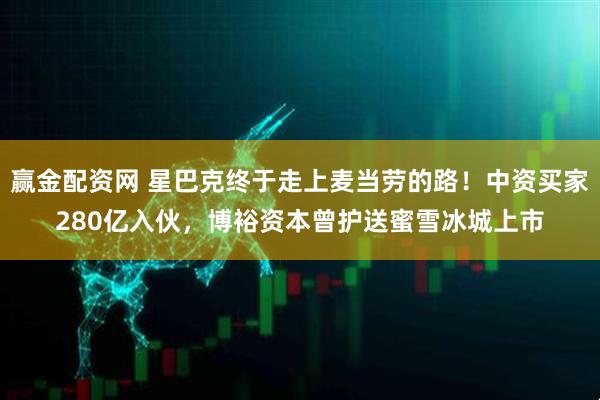 赢金配资网 星巴克终于走上麦当劳的路!中资买家280亿入伙,博裕资本曾护送蜜雪冰城上市