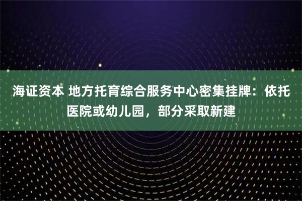海证资本 地方托育综合服务中心密集挂牌:依托医院或幼儿园,部分采取新建