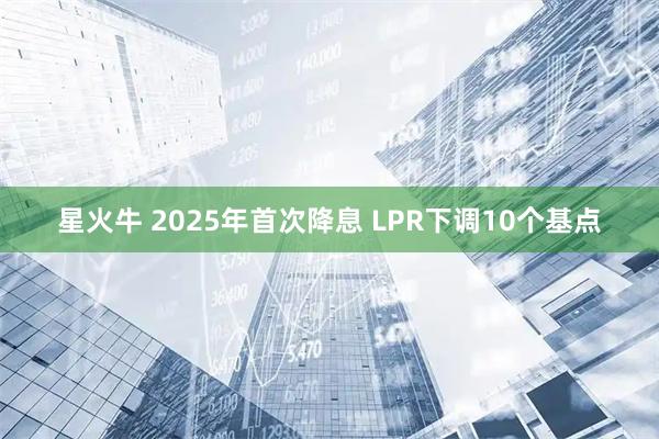 星火牛 2025年首次降息 LPR下调10个基点