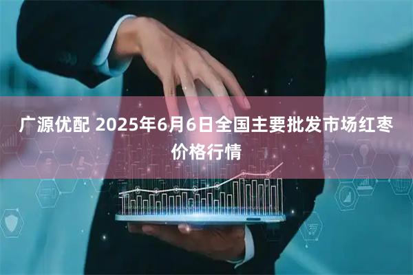 广源优配 2025年6月6日全国主要批发市场红枣价格行情