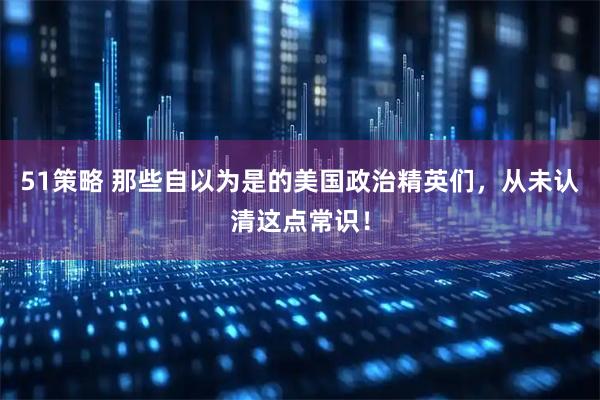 51策略 那些自以为是的美国政治精英们，从未认清这点常识！