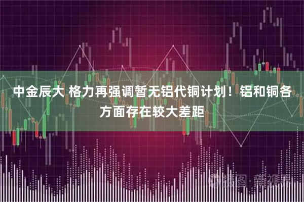 中金辰大 格力再强调暂无铝代铜计划!铝和铜各方面存在较大差距