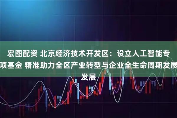 宏图配资 北京经济技术开发区：设立人工智能专项基金 精准助力全区产业转型与企业全生命周期发展