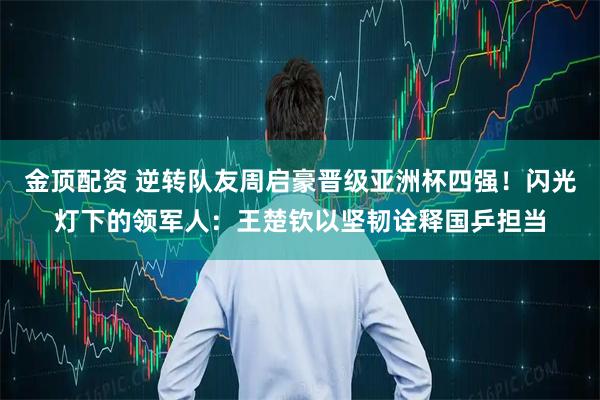 金顶配资 逆转队友周启豪晋级亚洲杯四强！闪光灯下的领军人：王楚钦以坚韧诠释国乒担当