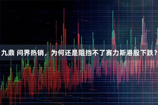 九鼎 问界热销,为何还是阻挡不了赛力斯港股下跌?