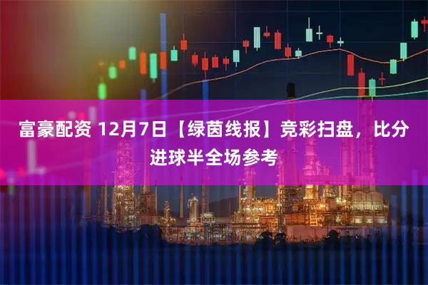 富豪配资 12月7日【绿茵线报】竞彩扫盘，比分进球半全场参考