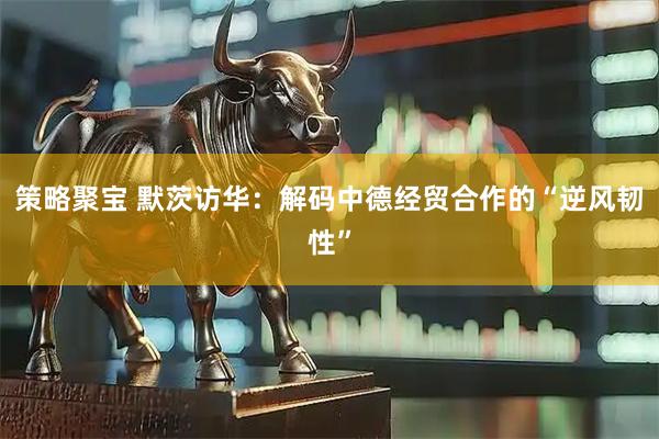 策略聚宝 默茨访华：解码中德经贸合作的“逆风韧性”