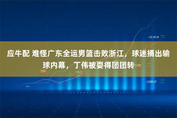 应牛配 难怪广东全运男篮击败浙江，球迷捅出输球内幕，丁伟被耍得团团转