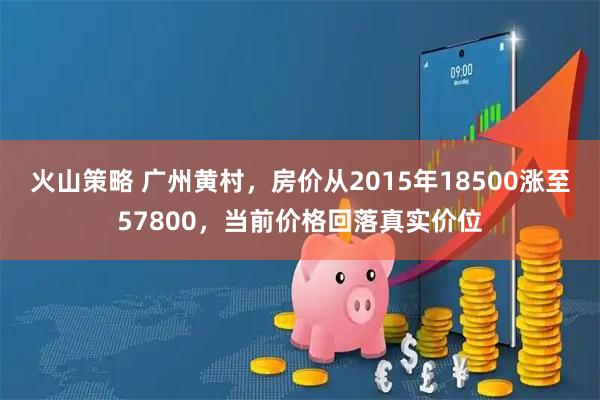 火山策略 广州黄村,房价从2015年18500涨至57800,当前价格回落真实价位