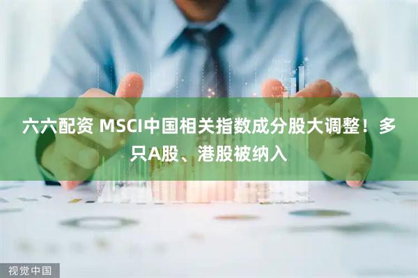 六六配资 MSCI中国相关指数成分股大调整！多只A股、港股被纳入