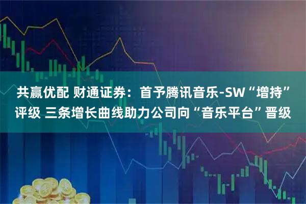 共赢优配 财通证券:首予腾讯音乐-SW“增持”评级 三条增长曲线助力公司向“音乐平台”晋级