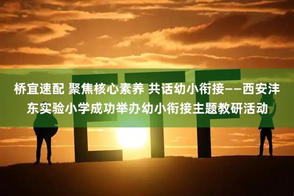 桥宜速配 聚焦核心素养 共话幼小衔接——西安沣东实验小学成功举办幼小衔接主题教研活动
