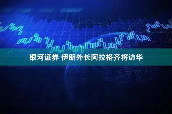 银河证券 伊朗外长阿拉格齐将访华