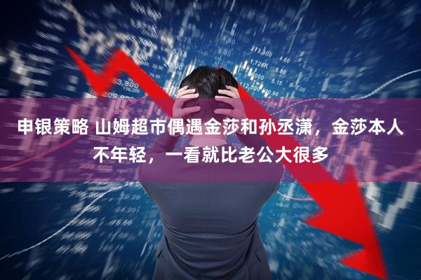 申银策略 山姆超市偶遇金莎和孙丞潇,金莎本人不年轻,一看就比老公大很多