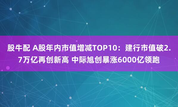 股牛配 A股年内市值增减TOP10：建行市值破2.7万亿再创新高 中际旭创暴涨6000亿领跑