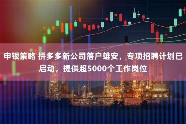 申银策略 拼多多新公司落户雄安，专项招聘计划已启动，提供超5000个工作岗位