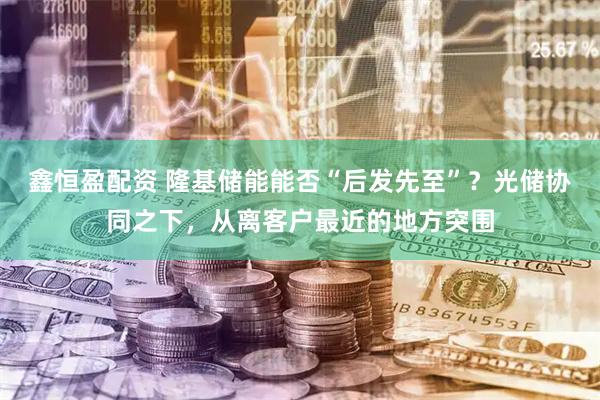 鑫恒盈配资 隆基储能能否“后发先至”？光储协同之下，从离客户最近的地方突围